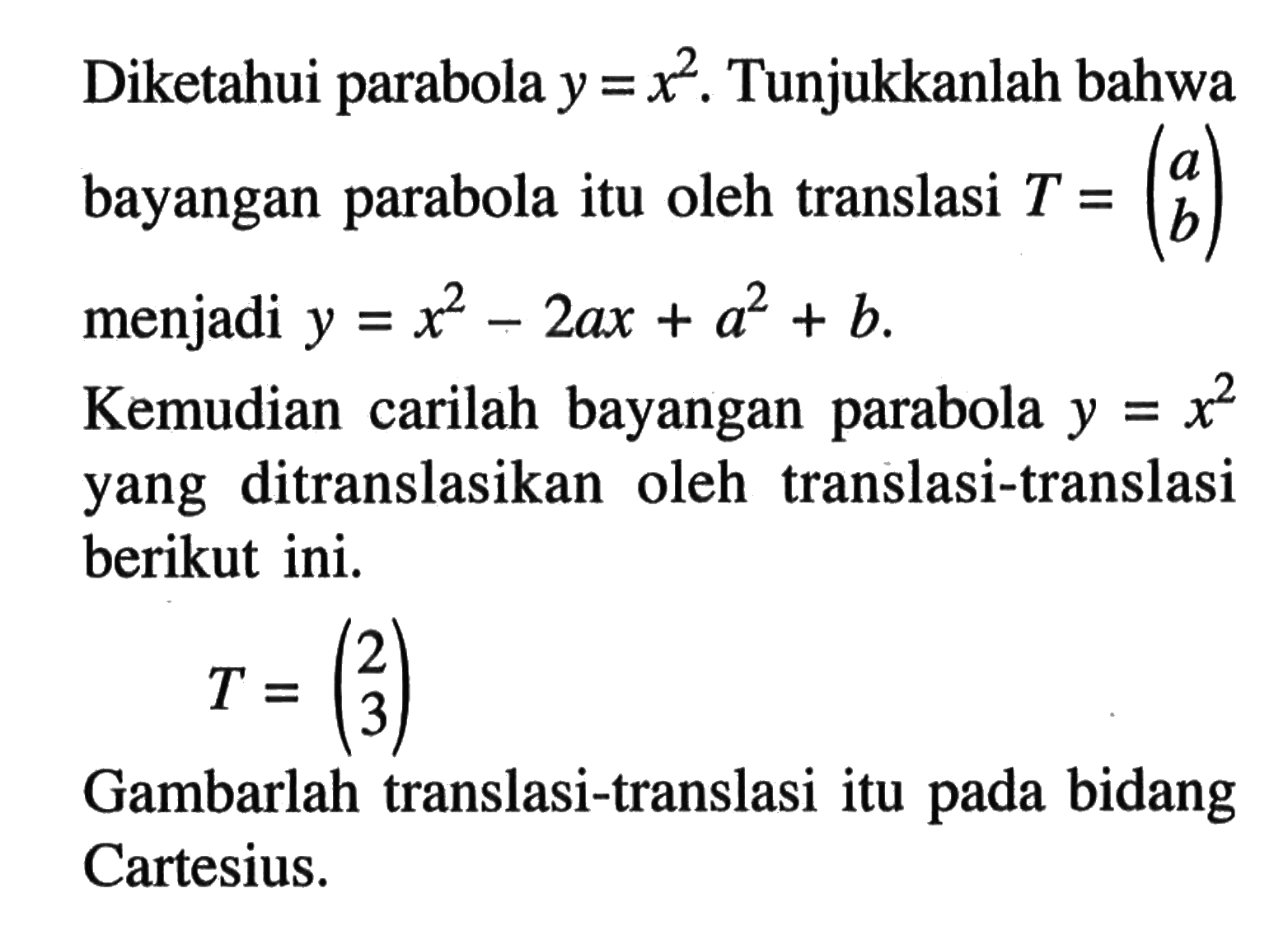 Diketahui parabola y = x^2 .Tunjukkanlah bahwa bayangan parabola itu oleh translasi T = (a b) menjadi y = x^2-2ax+a^2+b. Kemudian carilah bayangan parabola y = x^2 yang ditranslasikan oleh translasi-translasi berikut ini. T = (2 3) Gambarlah translasi-translasi itu pada bidang Cartesius.