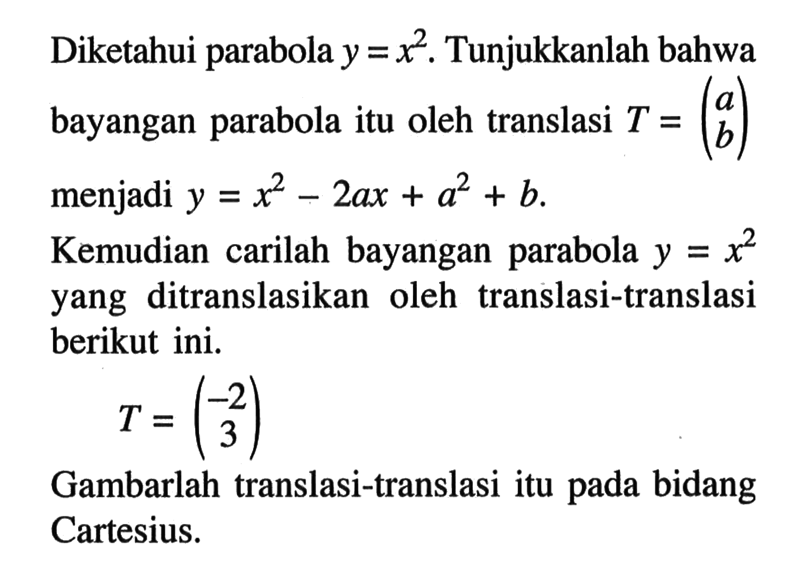 Diketahui parabola y=x^2. Tunjukkanlah bahwa bayangan parabola itu oleh translasi T=(a b) menjadi y=x^2-2ax+a^2+b. Kemudian carilah bayangan parabola y=x^2 yang ditranslasikan oleh translasi-translasi berikut ini. T=(-2 3) Gambarlah translasi-translasi itu pada bidang Cartesius.