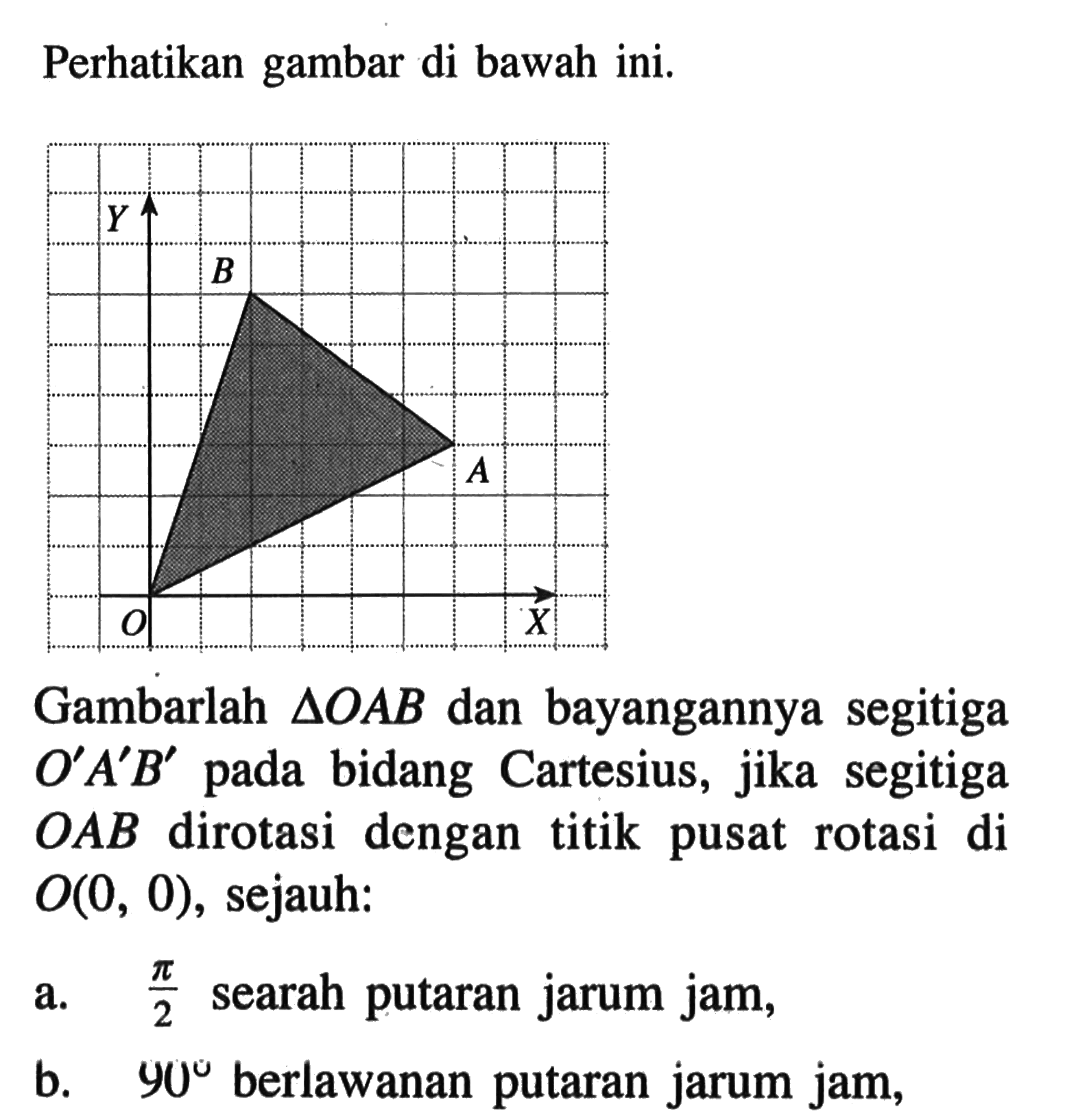 Perhatikan gambar di bawah ini Gambar segitiga OAB dan bayangannya segitiga O'A'B' pada bidang Cartesius, jika segitiga OAB dirotai dengan titik pusat rotasi di O(0,0), sejauh: a. pi/2 searah putaran jarum jam, b. 90 berlawanan putaran jarum jam,