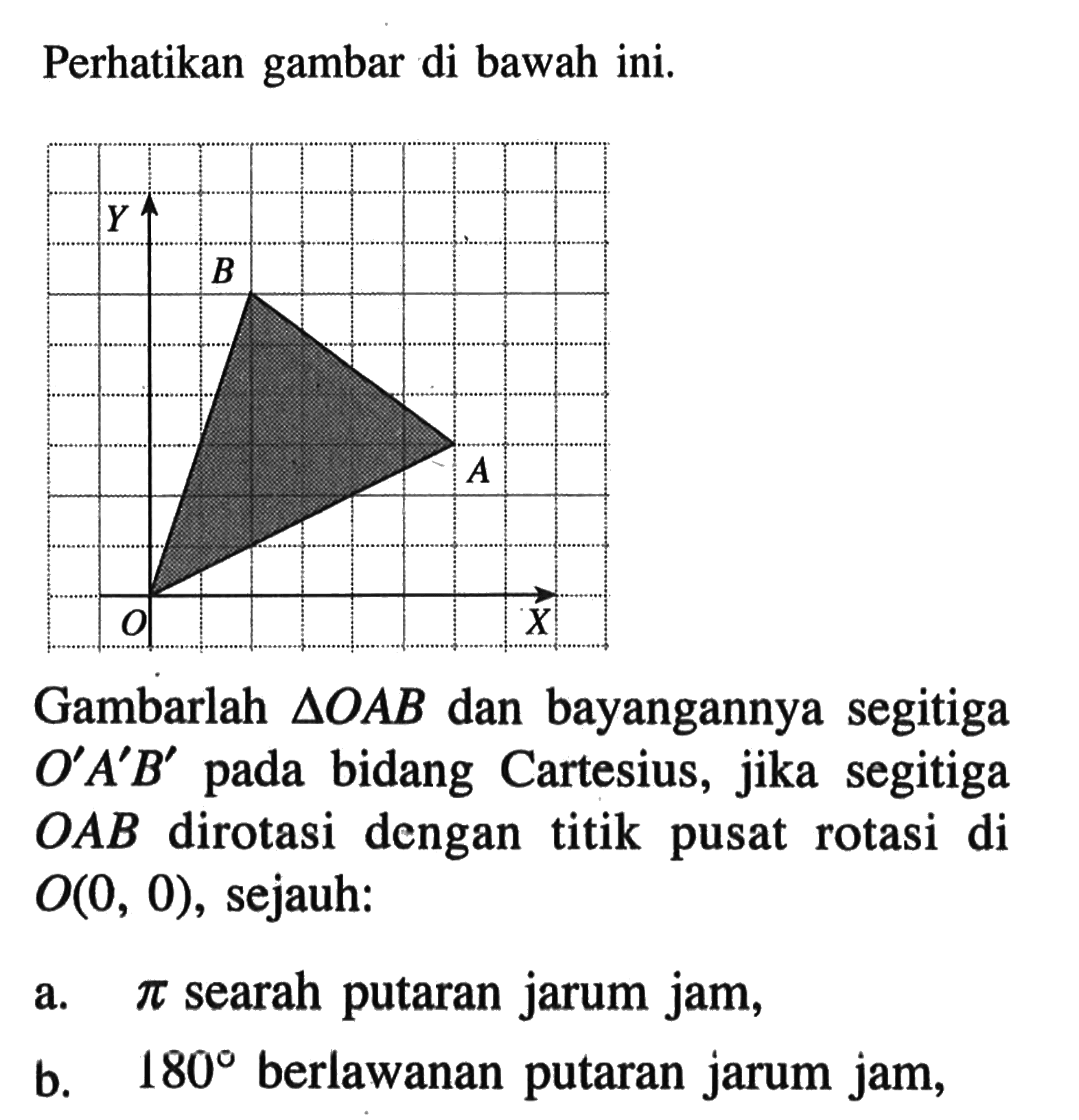 Perhatikan gambar di bawah ini. Y B A X Gambarlah segitiga OAB dan bayangannya segitiga O'A'B' pada bidang Cartesius, jika segitiga OAB dirotasi dengan titik pusat rotasi di O(0,0), sejauh: a. pi searah putaran jarum jam, b. 180 berlawanan putaran jarum jam,