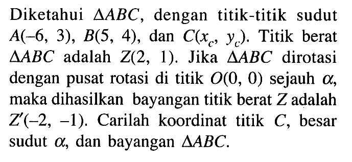 Diketahui segitiga ABC, dengan titik-titik sudut A(-6,3),B(5,4), dan C(xc,yc). Titik berat segitiga ABC adalah Z(2,1). Jika segitiga ABC dirotasi dengan pusat rotasi di titik O(0,0) sejauh alpha, maka dihasilkan bayangan titik berat Z adalah Z'(-2,-1). Carilah koordinat titik C, besar sudut alpha, dan bayangan segitiga ABC.