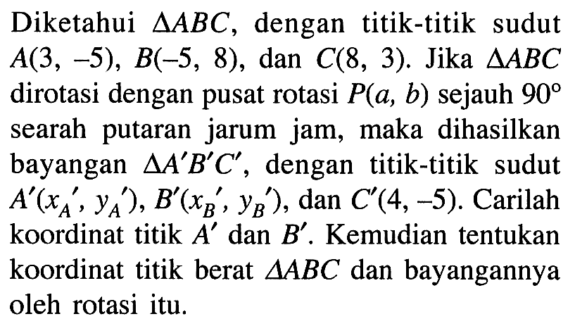 Diketahui segitiga ABC, dengan titik-titik sudut A(3, -5), B(-5, 8), dan C(8, 3). Jika segtiga ABC dirotasi dengan pusat rotasi P(a, b) sejauh 90 searah putaran jarum jam, maka dihasilkan bayangan segitiga A'B'C' dengan titik-titik sudut A'(xA, yA), B'(xB', yB ) , dan C'(4,-5). Carilah koordinat titik A dan B Kemudian tentukan koordinat titik berat segitiga ABC dan bayangannya oleh rotasi itu.