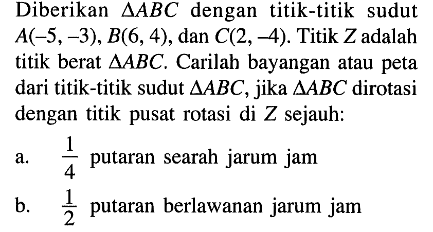 Diberikan segitiga ABC dengan titik-titik sudut A(-5,-3), B(6,4), dan C(2,-4). Titik Z adalah titik berat segitiga ABC. Carilah bayangan atau peta dari titik-titik sudut segitiga ABC, jika segitiga ABC dirotasi dengan titik pusat rotasi di Z sejauh: a.1/4 putaran searah jarum jam b. 1/2 putaran berlawanan jarum jam.