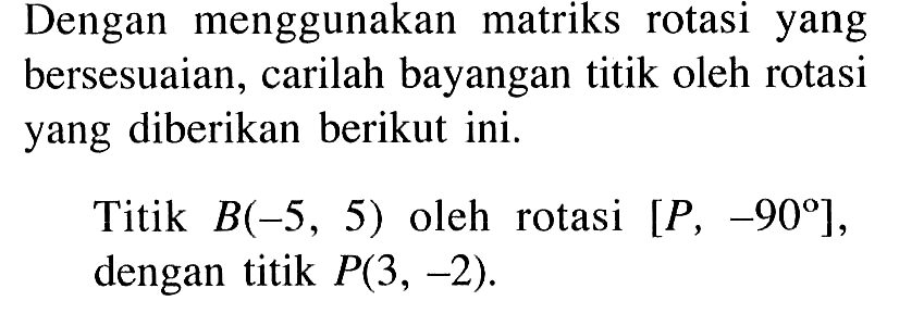 Dengan menggunakan matriks rotasi yang bersesuaian, carilah bayangan titik oleh rotasi yang diberikan berikut ini. Titik B(-5, 5) oleh rotasi [P, -90], dengan titik P(3, -2).