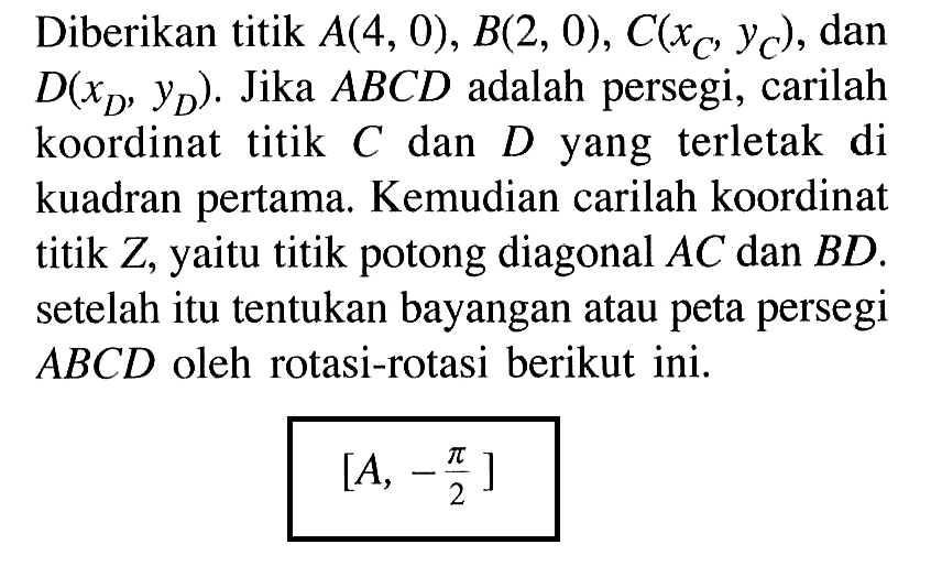 Diberikan titik A(4, 0), B(2, 0) , C(xc,Yc), dan D(xD,yD). Jika ABCD adalah persegi, carilah koordinat titik C dan D yang terletak di kuadran pertama. Kemudian carilah koordinat titik Z, yaitu titik potong diagonal AC dan BD. setelah itu tentukan bayangan atau peta persegi ABCD oleh rotasi-rotasi berikut ini. [A, -pi/2]