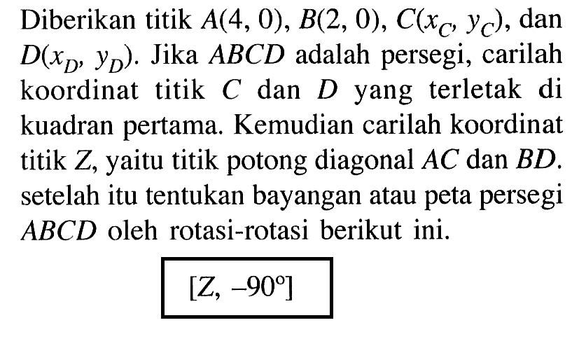 Diberikan titik A(4, 0), B(2, 0), C(xc,yc), dan D(xd,yd). Jika ABCD adalah persegi, carilah koordinat titik C dan D yang terletak di kuadran pertama: Kemudian carilah koordinat titik Z, yaitu titik potong diagonal AC dan BD. setelah itu tentukan bayangan atau peta persegi ABCD oleh rotasi-rotasi berikut ini. [Z,-90]