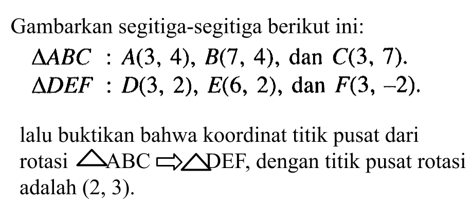 Gambarkan segitiga-segitiga berikut ini: Segitiga ABC: A(3, 4), B(7, 4) , dan C(3, 7). Segitiga DEF: D(3, 2), E(6, 2), dan F(3, -2). lalu buktikan bahwa koordinat titik pusat dari rotasi segitiga ABC -> segitiga DEF, dengan titik pusat rotasi adalah (2,3).