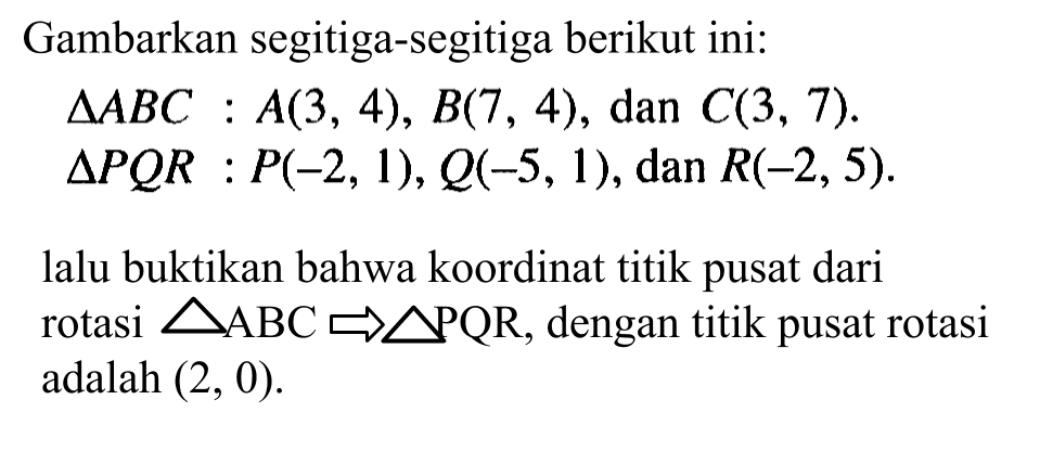 Gambarkan segitiga-segitiga berikut ini: segitiga ABC : A(3, 4) , B(7, 4), dan C(3, 7). segitiga PQR P(-2, 1), Q(-5,1), dan R(-2, 5). lalu buktikan bahwa koordinat titik pusat dari rotasi segitiga ABC -> segitiga PQR, dengan titik pusat rotasi adalah (2, 0).