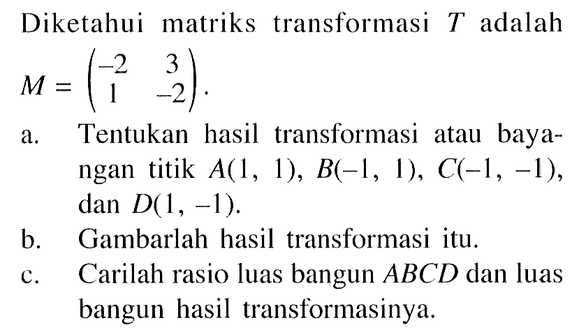 Diketahui matriks transformasi T adalah M=(-2 3 1 -2). a. Tentukan hasil transformasi atau baya- angan titik A(1, 1), B-1, 1), C(-1, -1), dan D(1, -1) b. Gambarlah hasil transformasi itu. c. Carilah rasio luas bangun ABCD dan luas bangun hasil transformasinya.