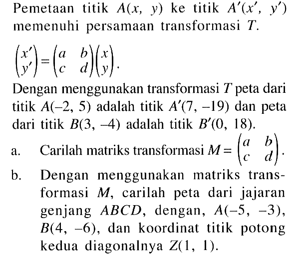 Pemetaan titik A(x, y) ke titik A'(x' , y') memenuhi persamaan transformasi T. (x' y')=(a b c d)(x y). Dengan menggunakan transformasi T peta dari titik A(-2, 5) adalah titik A'(7, -19) dan peta dari titik B(3, -4) adalah titik B (0, 18). a.Carilah matriks transformasi M =(a b c d) b.Dengan menggunakan matriks trans-formasi M, carilah peta dari jajaran genjang ABCD, dengan, A(-5, -3), B(4, -6), dan koordinat titik potong kedua diagonalnya Z(1, 1).