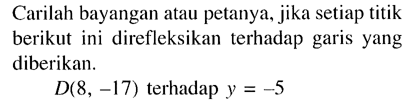 Carilah bayangan atau petanya, jika setiap titik berikut ini direfleksikan terhadap garis yang diberikan. D(8,-17) terhadap y=-5