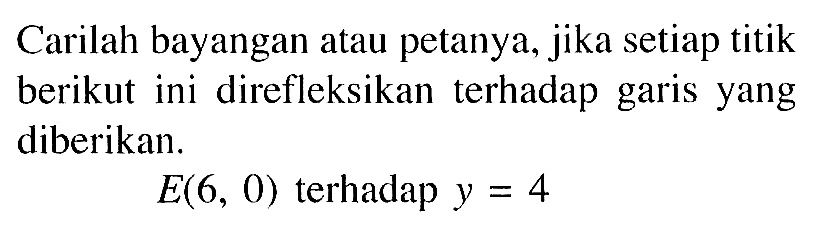 Carilah bayangan atau petanya, jika setiap titik berikut ini direfleksikan terhadap garis yang diberikan. E(6, 0) terhadap y=4