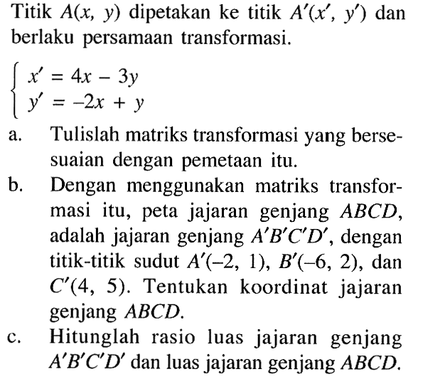 Titik A(x, y) dipetakan ke titik A'(x', y') dan berlaku persamaan transformasi. x'=4x-3y y'-2x+y a. Tulislah matriks transformasi yang bersesuaian dengan pemetaan itu. b. Dengan menggunakan matriks transformasi itu, peta jajaran genjang ABCD, adalah jajaran genjang A'B'C'D, dengan titik-titik sudut A'(-2, 1), B'(-6, 2), dan C'(4, 5). Tentukan koordinat jajaran genjang ABCD. c. Hitunglah rasio luas jajaran genjang A'B'C'D' dan luas jajaran genjang ABCD.