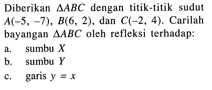 Diberikan segitiga ABC dengan titik-titik sudut A(-5, -7), B(6, 2), dan C(-2, 4). Carilah bayangan segitiga ABC oleh refleksi terhadap: a. sumbu X b. sumbu Y c. garis y=x