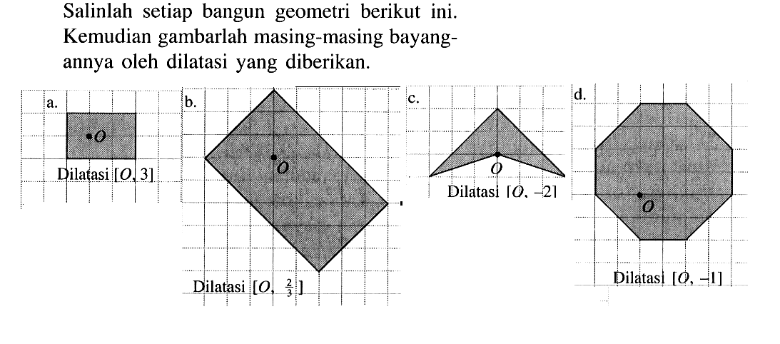 Salinlah setiap bangun geometri berikut ini. Kemudian gambarlah masing-masing bayangannya oleh dilatasi yang diberikan. a. Dilatasi [O,3] b. Dilatasi [O,2/3] c. Dilatasi [O,-2] d. Dilatasi [O,-1]