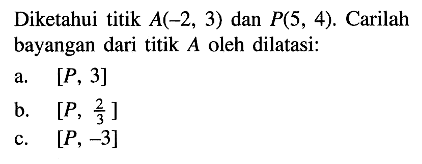 Diketahui titik A(-2, 3) dan P(5, 4). Carilah bayangan dari titik A oleh dilatasi. a. [P, 3] b. [P,2/3 ] c. [P, -3]