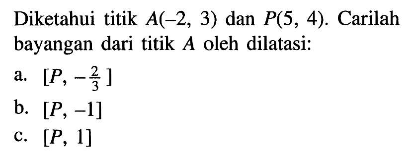 Diketahui titik A(-2, 3) dan P(5, 4). Carilah bayangan dari titik A oleh dilatasi: a. [P, -2/3] b. [P, -1] c. [P, 1]