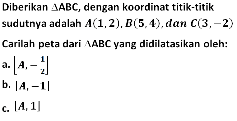 Diberikan segitigaABC, dengan koordinat titik-titik sudutnya adalah A(1,2),B(5,4),dan C(3,-2) Carilah peta dari segitiga ABC yang didilatasikan oleh: a. [A,-1/2] b. [A,-1] c. [A,1]