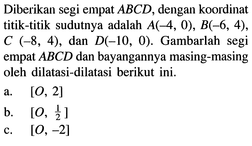 Diberikan segi empat ABCD, dengan koordinat titik-titik sudutnya adalah A(-4, 0), B(-6, 4), C (-8, 4), dan D(-10, 0). Gambarlah segi empat ABCD dan bayangannya masing-masing oleh dilatasi-dilatasi berikut ini. a. [O, 2] b. [O, 1/2] c. [O, -2]