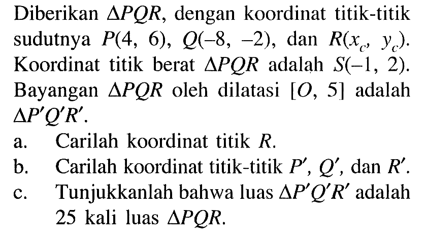 Diberikan segitiga PQR, dengan koordinat titik-titik sudutnya P(4, 6), Q(-8, -2), dan R(xc, yc) Koordinat titik berat segitiga PQR adalah S(-1, 2). Bayangan segitiga PQR oleh dilatasi [O, 5] adalah segitiga P'Q'R'. a. Carilah koordinat titik R, b. Carilah koordinat titik-titik P' , Q' , dan R'. c. Tunjukkanlah bahwa luas segitiga P'Q'R' adalah 25 kali luas segitigaPQR.