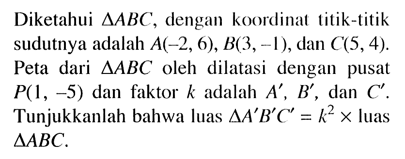 Diketahui segitiga ABC, dengan koordinat titik-titik sudutnya adalah A(-2, 6), B(3, -1), dan C(5, 4). Peta dari segitiga ABC oleh dilatasi dengan pusat P(1, -5) dan faktor k adalah A', B', dan C'. Tunjukkanlah bahwa luas segitiga A'B'C'=k^2xluas segitiga ABC.