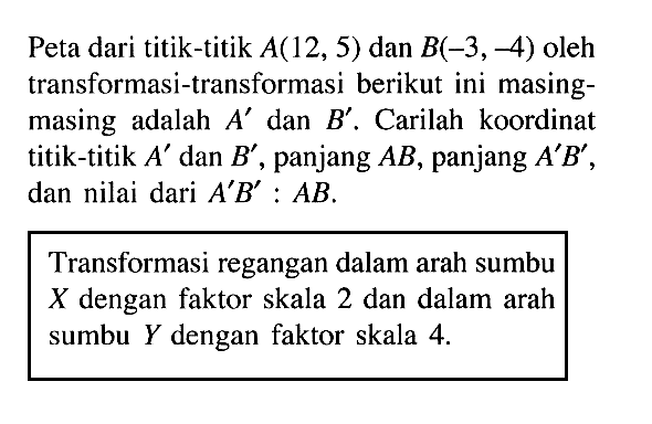 Peta dari titik-titik A(12, 5) dan B(-3, -4) oleh transformasi-transformasi berikut ini masing- masing adalah A' dan B'. Carilah koordinat titik-titik A' dan B', panjang AB, panjang A'B', dan nilai dari A'B':AB. Transformasi regangan dalam arah sumbu X dengan faktor skala 2 dan dalam arah sumbu Y dengan faktor skala 4.