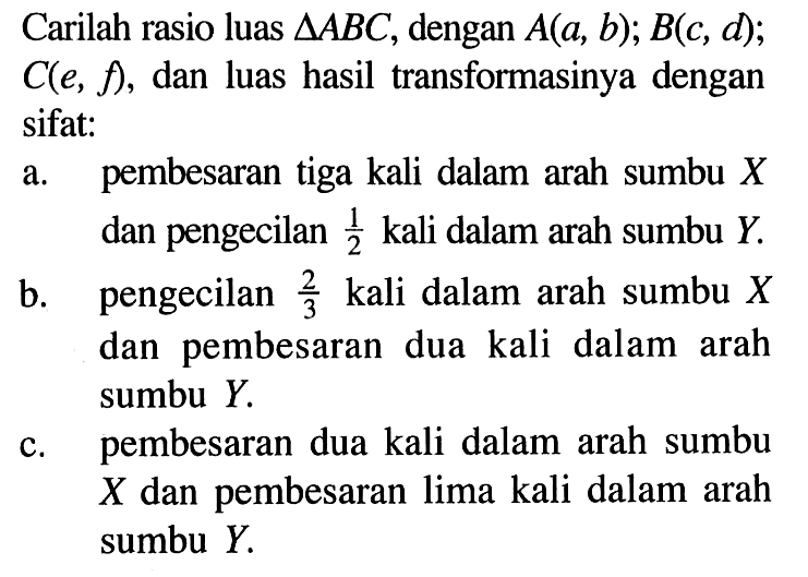 Carilah rasio luas segitiga ABC, dengan A(a, b) ; B(c, d); C(e, f), dan luas hasil transformasinya dengan sifat:
a. pembesaran tiga kali dalam arah sumbu X dan pengecilan 1/2 kali dalam arah sumbu Y.
b. pengecilan 2/3 kali dalam arah sumbu X dan pembesaran dua kali dalam arah sumbu  Y.
c. pembesaran dua kali dalam arah sumbu X dan pembesaran lima kali dalam arah sumbu Y.