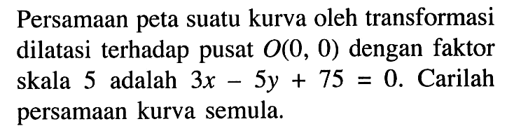 Persamaan peta suatu kurva oleh transformasi dilatasi terhadap pusat O(0, 0) dengan faktor skala 5 adalah 3x-5y+75=0. Carilah persamaan kurva semula.