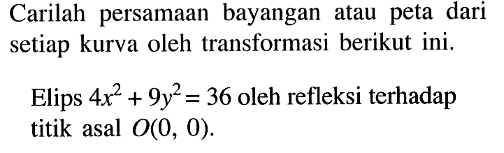 Carilah persamaan bayangan atau peta dari setiap kurva oleh transformasi berikut ini. Elips 4x^2+9y^2=36 oleh refleksi terhadap titik asal O(0, 0).