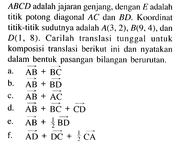 ABCD adalah jajaran genjang, dengan E adalah titik potong diagonal AC dan BD. Koordinat titik-titik sudutnya adalah A(3,2), B(9, 4), dan D(1, 8). Carilah translasi tunggal untuk komposisi translasi berikut ini dan nyatakan dalam bentuk pasangan bilangan berurutan. a. AB+BC b. AB+BD c. AB+AC d. AB+BC+CD e. AB+1/2BD f. AD+DC+1/2CA