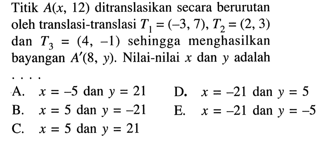 Titik A(x, 12) ditranslasikan secara berurutan oleh translasi-translasi T1=(-3,7), T2=(2, 3) dan T3 =(4, -1) sehingga menghasilkan bayangan A'(8, y). Nilai-nilai x dan y adalah ...