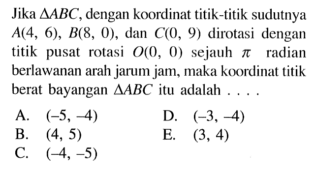 Jika segitiga ABC, dengan koordinat titik-titik sudutnya A(4,6), B(8,0), dan C(0,9) dirotasi dengan titik pusat rotasi O(0,0) sejauh pi radian berlawanan arah jarum jam, maka koordinat titik berat bayangan segitiga ABC itu adalah .... 