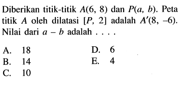 Diberikan titik-titik A(6, 8) dan P(a, b). Peta titik A oleh dilatasi [P, 2] adalah A'(8, -6). Nilai dari a - b adalah