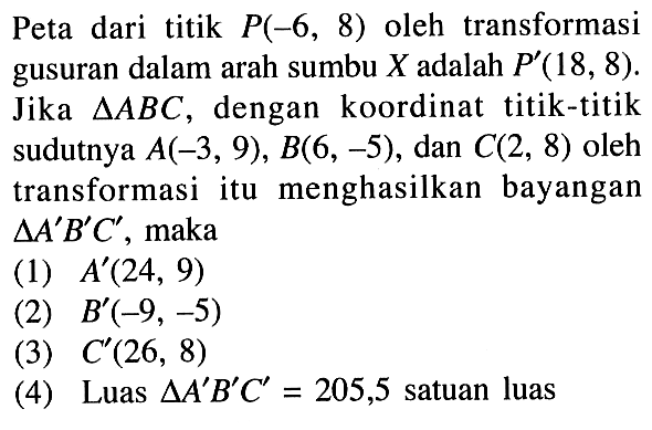 Peta dari titik P(-6, 8) oleh transformasi gusuran dalam arah sumbu X adalah P(18, 8). Jika segitiga ABC, dengan koordinat titik-titik sudutnya A(-3, 9), B(6, -5), dan C(2, 8) oleh transformasi itu menghasilkan bayangan segitiga A'B'C', maka (1) A'(24, 9) (2) B'(-9, -5) (3) C'(26, 8) (4) Luas segitiga A'B'C' = 205,5 satuan luas