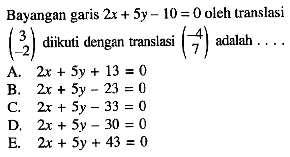 Bayangan garis 2x+5y-10=0 oleh translasi (3 -2) diikuti dengan translasi (-4 7) adalah . . . .