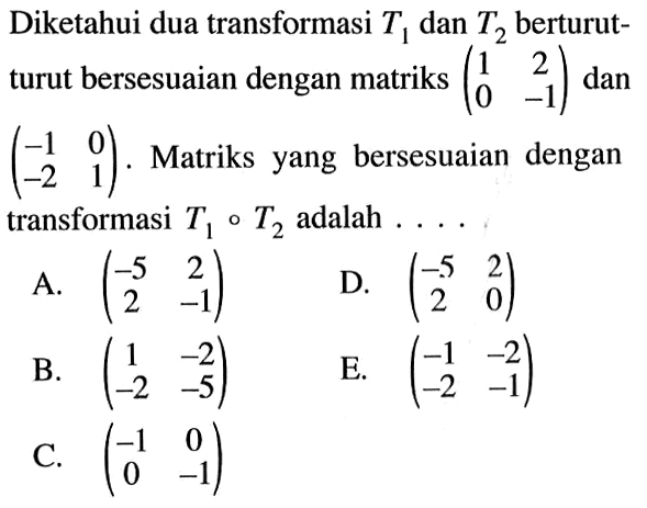 Diketahui dua transformasi T1 dan T2 berturut- turut bersesuaian dengan matriks (1 2 0 -1) dan (-1 0 -2 1). Matriks yang bersesuaian dengan transformasi T1.T2 adalah . . . .