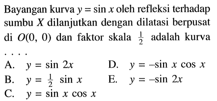 Bayangan kurva y=sin x oleh refleksi terhadap sumbu X dilanjutkan dengan dilatasi berpusat di O(0,0) dan faktor skala 1/2 adalah kurva ....