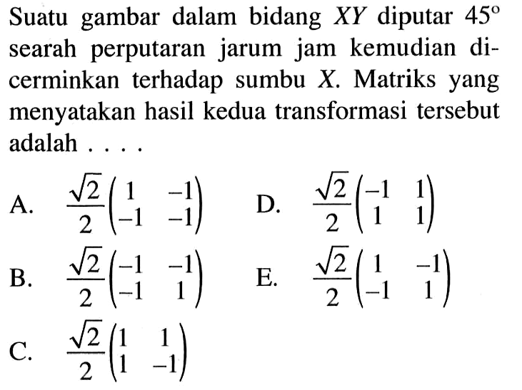 Suatu gambar dalam bidang XY diputar 45 searah perputaran jarum jam kemudian di-cerminkan terhadap sumbu X. Matriks yang menyatakan hasil kedua transformasi tersebut adalah ...