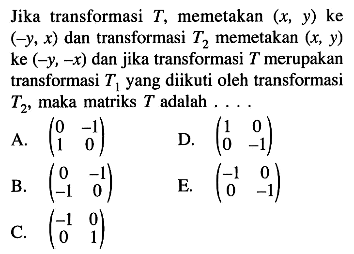 Jika transformasi T, memetakan (x, y) ke (-y, x) dan transformasi T2 memetakan (x,y) ke (-y,-x) dan jika transformasi T merupakan transformasi T1 yang diikuti oleh transformasi T2 maka matriks T adalah . . . .