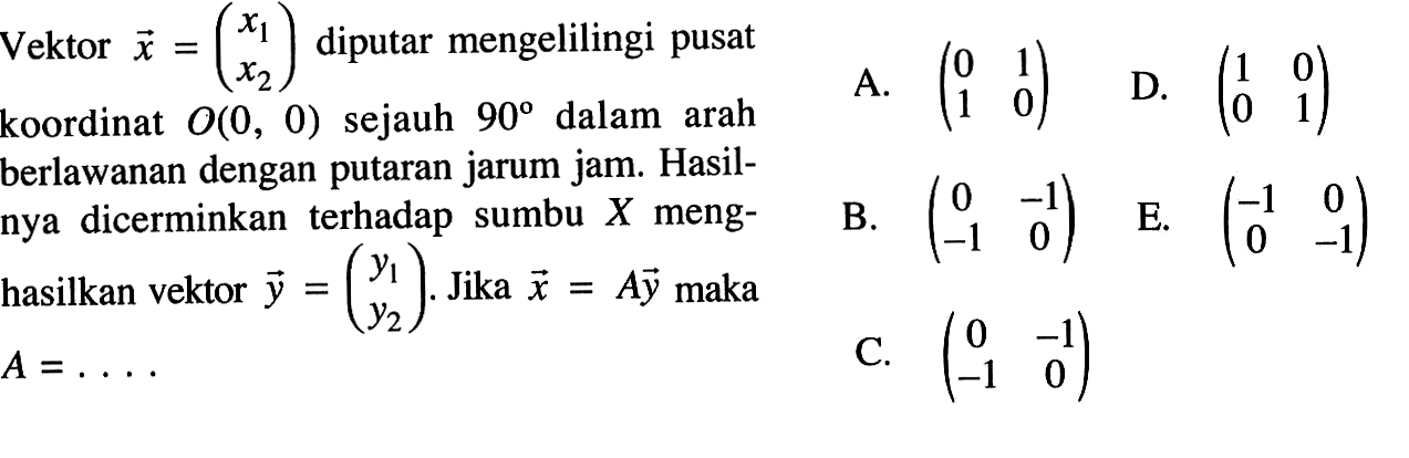 Vektor x=(x1 x2) diputar mengelilingi pusat koordinat O(0, 0) sejauh 90 dalam arah berlawanan dengan putaran jarum jam. Hasil- nya dicerminkan terhadap sumbu X meng- hasilkan vektor y=(y1 y2). Jika x=Ay maka A=. . ..