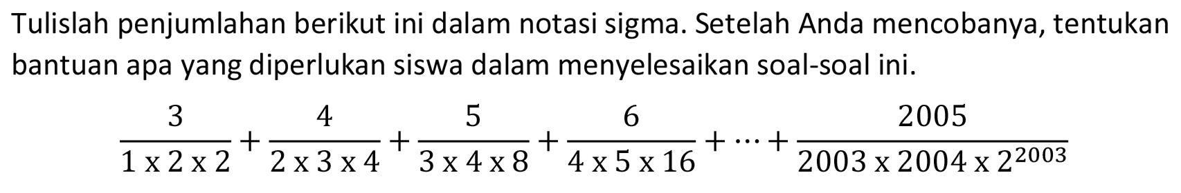 Tulislah penjumlahan berikut ini dalam notasi sigma. Setelah Anda mencobanya, tentukan bantuan apa yang diperlukan siswa dalam menyelesaikan soal-soal ini.

(3)/(1 x 2 x 2)+(4)/(2 x 3 x 4)+(5)/(3 x 4 x 8)+(6)/(4 x 5 x 16)+..+(2005)/(2003 x 2004 x 2^(2003))
