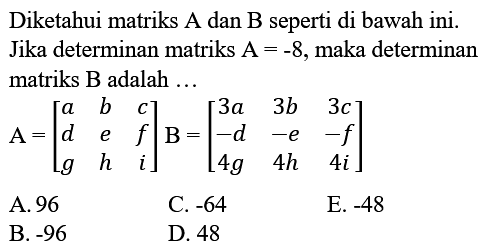 Diketahui matriks A dan B seperti di bawah ini. Jika determinan matriks A=-8, maka determinan matriks B adalah ... A=[a b c d e f g h i] B=[3a 3b 3c -d -e -f 4g 4h 4i] 