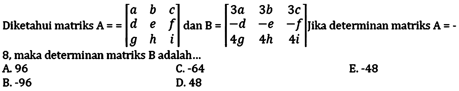 Diketahui matriks A==[a b c d e f g h i] dan B=[3a 3b 3c -d -e -f 4g 4h 4i].  Jika determinan matriks A=- 8, maka determinan matriks B adalah... 