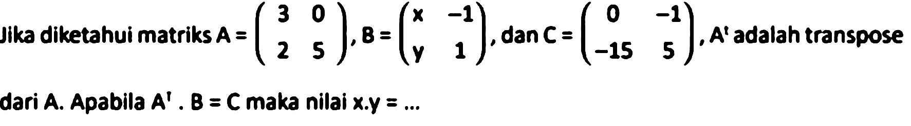 Jika diketahui matriks A=(3  0  2  5), B=(x  -1  y  1), dan C=(0  -1  -15  5), A' adalah transpose dari A. Apabila A'. B = C maka nilai x . y=... 