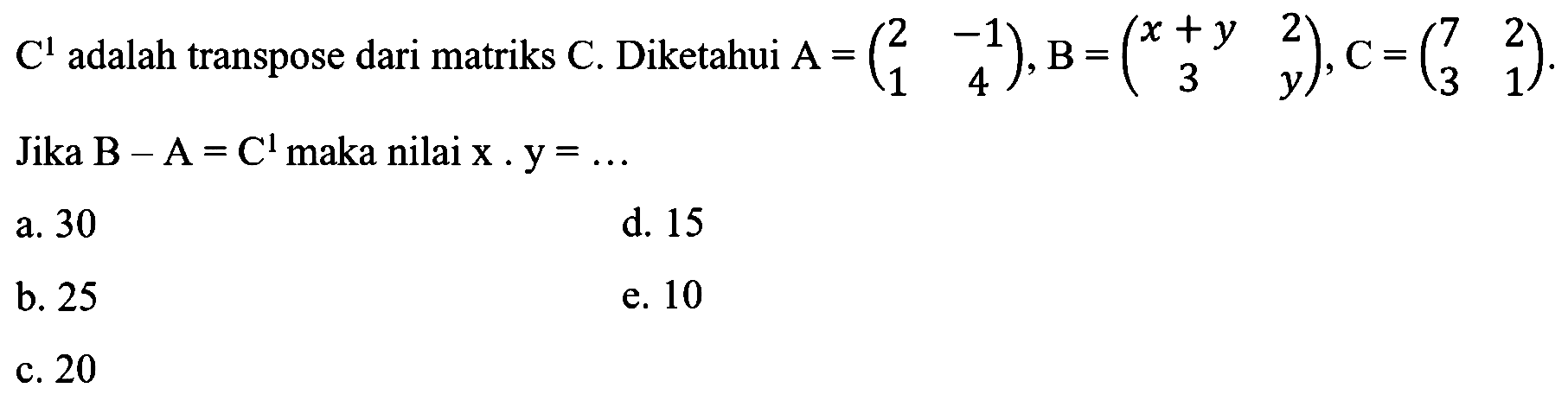 C^1  adalah transpose dari matriks  C . Diketahui  A=(2  -1  1  4), B=(x+y  2  3  y), C=(7  2  3  1) . Jika B -A=C^1  maka nilai  x . y=... 