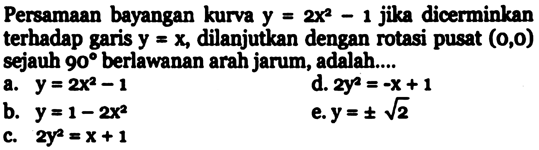 Persamaan bayangan kurva  y=2x^2-1  jika dicerminkan terhadap garis y=x , dilanjutkan dengan rotasi pusat  (0,0)  sejauh 90 berlawanan arah jarum, adalah....