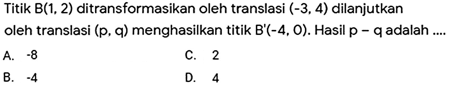 Titik B(1, 2) ditransformasikan oleh translasi (-3, 4) dilanjutkan oleh translasi (p, q) menghasilkan titik B'(-4, 0). Hasil p - q adalah