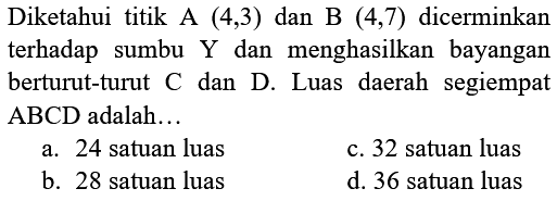 Diketahui titik A (4,3) dan B (4,7) dicerminkan terhadap sumbu Y dan  menghasilkan  bayangan berturut-turut C dan D. Luas daerah segiempat ABCD adalah ...