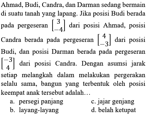 Ahmad, Budi, Candra, dan Darman sedang bermain di suatu tanah yang lapang. Jika posisi Budi berada pada pergeseran [3 -4] dari posisi Ahmad, posisi Candra berada pada pergeseran [4 -3] dari posisi Budi, dan posisi Darman berada pada pergeseran [-3 4] dari posisi Candra. Dengan asumsi jarak setiap melangkah dalam melakukan pergerakan selalu sama, bangun yang terbentuk oleh posisi keempat anak tersebut adalah...