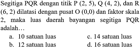 Segitiga PQR dengan titik P (2, 5), Q (4, 2), dan R (6, 2) dilatasi dengan pusat O (0,0) dan faktor skala 2, maka luas daerah bayangan segitiga PQR adalah